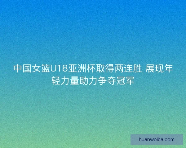 中国女篮U18亚洲杯取得两连胜 展现年轻力量助力争夺冠军