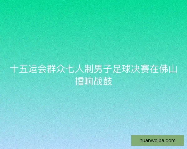 十五运会群众七人制男子足球决赛在佛山擂响战鼓