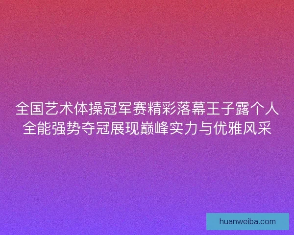 全国艺术体操冠军赛精彩落幕王子露个人全能强势夺冠展现巅峰实力与优雅风采